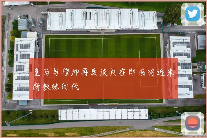 皇马与穆帅再度谈判在即或将迎来新教练时代