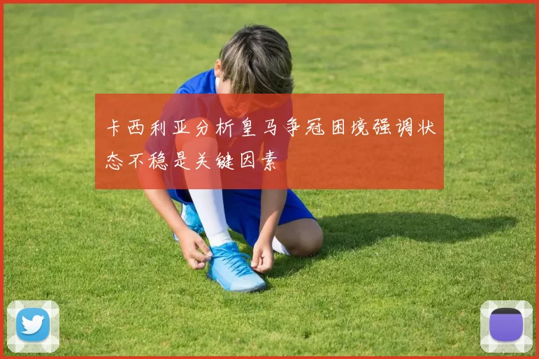 卡西利亚分析皇马争冠困境强调状态不稳是关键因素
