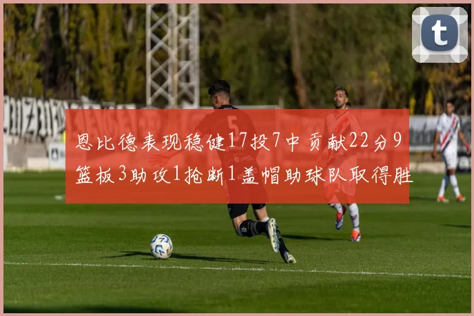 恩比德表现稳健17投7中贡献22分9篮板3助攻1抢断1盖帽助球队取得胜利