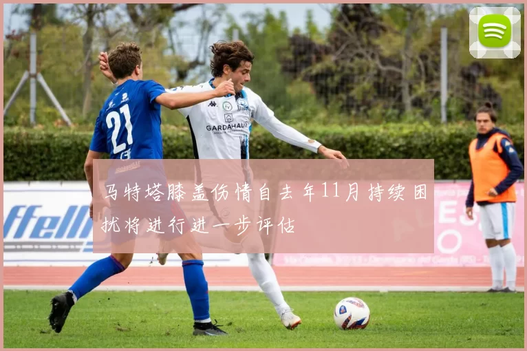 马特塔膝盖伤情自去年11月持续困扰将进行进一步评估