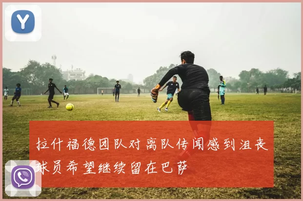拉什福德团队对离队传闻感到沮丧球员希望继续留在巴萨