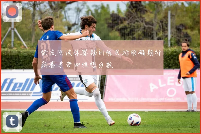 徐友刚谈休赛期训练目标明确期待新赛季带回理想分数