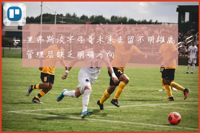 里弗斯谈字母哥未来去留不明雄鹿管理层缺乏明确方向